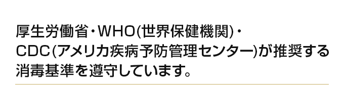 厚生労働省・WHO(世界保健機関)・ CDC(アメリカ疾病予防管理センター)が推奨する消毒基準を遵守しています。