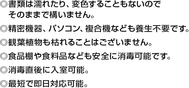 ・書類は濡れたり、変色することもないのでそのままで構いません。・精密機械、パソコン、複合機なども養生不要です。・観葉植物も枯れることはございません。・食品棚や食料品なども安全に消毒可能です。・消毒直後に入室可能。・最短で即日対応可能。