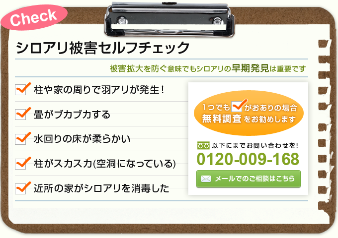 シロアリ被害セルフチェック。
被害拡大を防ぐ意味でもシロアリの早期発見は重要です。
柱や家の周りで羽アリが発生！
畳がブカブカする。
水回りの床が柔らかい。
柱がスカスカ(空洞になっている)。
近所の家がシロアリを消毒した。
1つでもチェックがおありの場合無料調査をお勧めします。
調査・見積もりは無料です。
お申し込み＆お問い合わせ：フリーダイヤル 0120-009-168 AM9:00～PM7:00